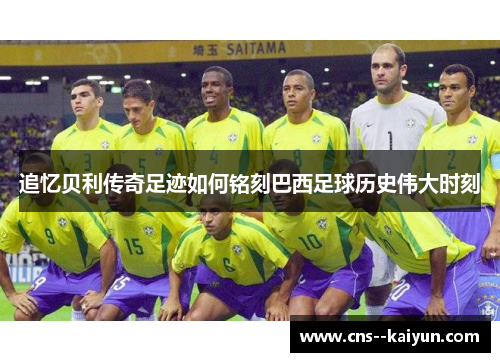 追忆贝利传奇足迹如何铭刻巴西足球历史伟大时刻