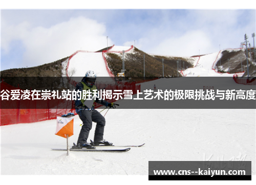 谷爱凌在崇礼站的胜利揭示雪上艺术的极限挑战与新高度 谷爱凌在崇礼站的胜利揭示雪上艺术的极限挑战与新高度