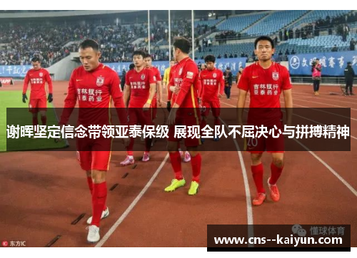 谢晖坚定信念带领亚泰保级 展现全队不屈决心与拼搏精神 谢晖坚定信念带领亚泰保级 展现全队不屈决心与拼搏精神