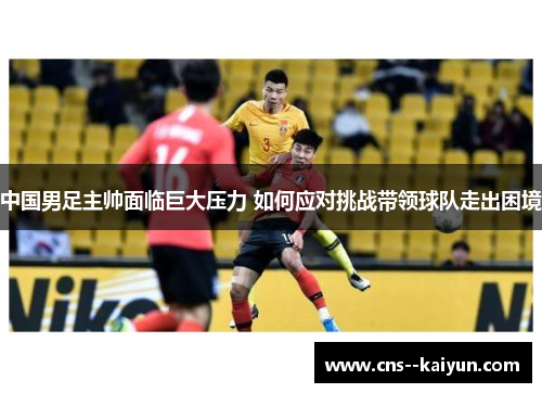 中国男足主帅面临巨大压力 如何应对挑战带领球队走出困境