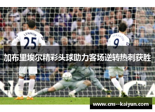加布里埃尔精彩头球助力客场逆转热刺获胜 加布里埃尔精彩头球助力客场逆转热刺获胜